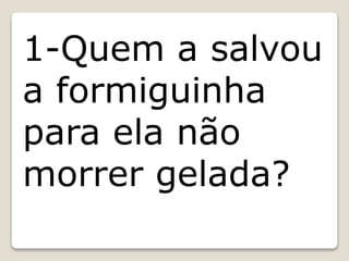 1-Quem a salvou
a formiguinha
para ela não
morrer gelada?
 