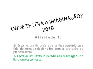 ONDE TE LEVA A IMAGINAÇÃO?2010 Atividade 3: 1- Escolhe um livro de que tenhas gostado que fale de temas relacionados com a proteção do planeta Terra. 2- Escreve um texto inspirado nas mensagens do livro que escolheste. 