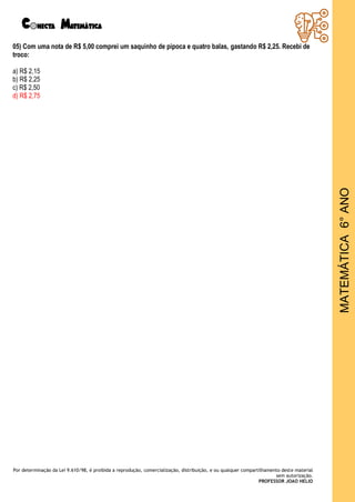 Por determinação da Lei 9.610/98, é proibida a reprodução, comercialização, distribuição, e ou qualquer compartilhamento deste material
sem autorização.
PROFESSOR JOAO HELIO
MATEMÁTICA
6°
ANO
05) Com uma nota de R$ 5,00 comprei um saquinho de pipoca e quatro balas, gastando R$ 2,25. Recebi de
troco:
a) R$ 2,15
b) R$ 2,25
c) R$ 2,50
d) R$ 2,75
 