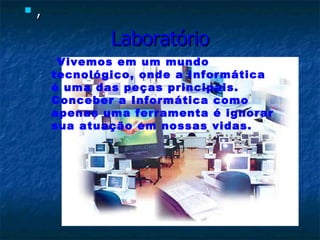 Laboratório , Vivemos em um mundo tecnológico, onde a Informática é uma das peças principais. Conceber a Informática como apenas uma ferramenta é ignorar sua atuação em nossas vidas.  