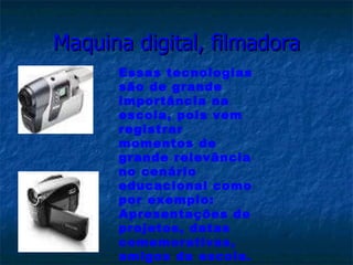Maquina digital, filmadora Essas tecnologias são de grande importância na escola, pois vem registrar momentos de  grande relevância no cenário educacional como por exemplo: Apresentações de projetos, datas comemorativas, amigos da escola. 