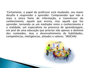 “Certamente, o papel do professor está mudando, seu maior
desafio é reaprender a aprender. Compreender que não é
mais a única fonte de informação, o transmissor do
conhecimento, aquele que ensina, mas aquele que faz
aprender, tornando-se um mediador entre o conhecimento e
a realidade, um especialista no processo de aprendizagem,
em prol de uma educação que priorize não apenas o domínio
dos conteúdos, mas o desenvolvimento de habilidades,
competências, inteligências, atitudes e valores. ”(ROCHA)
 