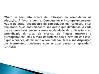 “Muito se tem dito acerca da utilização do computador na
educação. A favor e contra. Competente e incompetentemente.
Mas o potencial pedagógico do computador mal começou a ser
explorado. Suas possibilidades são quase que ilimitadas. A cada
dia se ouve falar em uma nova modalidade de utilização - no
aprendizado da arte, da musica, de línguas (materna e
estrangeira) etc. Mas o mais importante não é nem mesmo isso.
É que a criança, dominando o computador, tem à sua disposição
um instrumento poderoso com o qual pensar e aprender.”
(CHAVES)
 