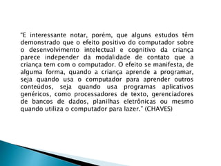 “E interessante notar, porém, que alguns estudos têm
demonstrado que o efeito positivo do computador sobre
o desenvolvimento intelectual e cognitivo da criança
parece independer da modalidade de contato que a
criança tem com o computador. O efeito se manifesta, de
alguma forma, quando a criança aprende a programar,
seja quando usa o computador para aprender outros
conteúdos, seja quando usa programas aplicativos
genéricos, como processadores de texto, gerenciadores
de bancos de dados, planilhas eletrônicas ou mesmo
quando utiliza o computador para lazer.” (CHAVES)
 