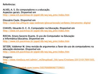 Referências:
ALVES, A. S. Os computadores e a educação.
Aspectos gerais. Disponível em
http://www.ich.pucminas.br/pged/db/wq/wq_pmv/index.htm
Glossário Ceale. Disponível em
http://ceale.fae.ufmg.br/app/webroot/glossarioceale/verbetes/letramento-digital
CHAVES, Eduardo O. C. O. Computador na Educação. Disponível em
http://www.ich.pucminas.br/pged/db/wq/wq_pmv/index.htm
ROCHA, Sinara Socorro Duarte. O uso do Computador na Educação:
a Informática Educativa. Disponível em
http://www.ich.pucminas.br/pged/db/wq/wq_pmv/index.htm
SETZER, Valdemar W. Uma revisão de argumentos a favor do uso de computadores na
educação elementar. Disponível em
http://www.ich.pucminas.br/pged/db/wq/wq_pmv/index.htm
Imagens:
http://www.rioeduca.net/admin/_m2brupload/_fck/yara/Cristiane/20131017091505.
png
https://www.thinglink.com/scene/583766896067739651
 