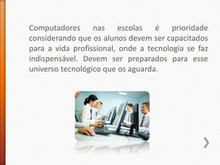 Computadores nas escolas é prioridade
considerando que os alunos devem ser capacitados
para a vida profissional, onde a tecnologia se faz
indispensável. Devem ser preparados para esse
universo tecnológico que os aguarda.
 