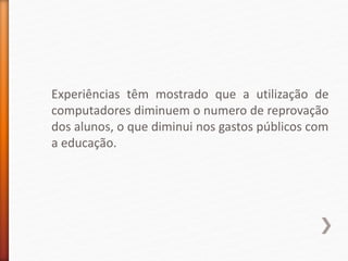 Experiências têm mostrado que a utilização de
computadores diminuem o numero de reprovação
dos alunos, o que diminui nos gastos públicos com
a educação.
 