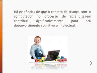 Há evidências de que o contato da criança com o
computador no processo de aprendizagem
contribui significativamente para seu
desenvolvimento cognitivo e intelectual.
 