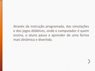 Através da instrução programada, das simulações
e dos jogos didáticos, onde o computador é quem
ensina, o aluno passa a aprender de uma forma
mais dinâmica e divertida.
 