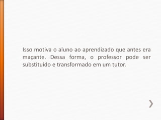 Isso motiva o aluno ao aprendizado que antes era
maçante. Dessa forma, o professor pode ser
substituído e transformado em um tutor.
 