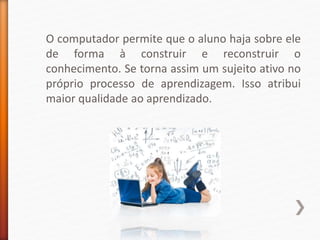 O computador permite que o aluno haja sobre ele
de forma à construir e reconstruir o
conhecimento. Se torna assim um sujeito ativo no
próprio processo de aprendizagem. Isso atribui
maior qualidade ao aprendizado.
 