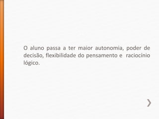 O aluno passa a ter maior autonomia, poder de
decisão, flexibilidade do pensamento e raciocínio
lógico.
 