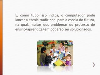 E, como tudo isso indica, o computador pode
lançar a escola tradicional para a escola do futuro,
na qual, muitos dos problemas do processo de
ensino/aprendizagem poderão ser solucionados.
 