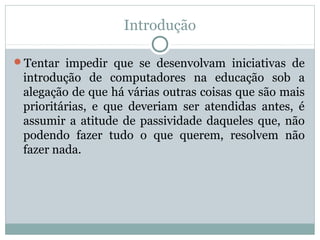 Introdução
Tentar impedir que se desenvolvam iniciativas de
introdução de computadores na educação sob a
alegação de que há várias outras coisas que são mais
prioritárias, e que deveriam ser atendidas antes, é
assumir a atitude de passividade daqueles que, não
podendo fazer tudo o que querem, resolvem não
fazer nada.
 