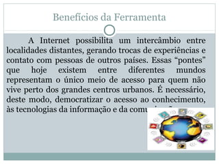 Benefícios da Ferramenta
A Internet possibilita um intercâmbio entre
localidades distantes, gerando trocas de experiências e
contato com pessoas de outros países. Essas “pontes”
que hoje existem entre diferentes mundos
representam o único meio de acesso para quem não
vive perto dos grandes centros urbanos. É necessário,
deste modo, democratizar o acesso ao conhecimento,
às tecnologias da informação e da comunicação.
 