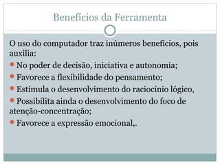 Benefícios da Ferramenta
O uso do computador traz inúmeros benefícios, pois
auxilia:
No poder de decisão, iniciativa e autonomia;
Favorece a flexibilidade do pensamento;
Estimula o desenvolvimento do raciocínio lógico,
Possibilita ainda o desenvolvimento do foco de
atenção-concentração;
Favorece a expressão emocional,.
 