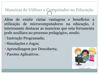 Maneiras de Utilizar o Computador na Educação
Além de existir várias vantagens e benefícios a
utilização de microcomputadores na educação, é
interessante destacar as maneiras que esta ferramenta
pode auxiliara no processo pedagógico, sendo:
Instrução Programada;
Simulações e Jogos;
Aprendizagem por Descoberta;
Pacotes Aplicativos.
 