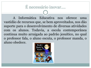 É necessário inovar....
A Informática Educativa nos oferece uma
vastidão de recursos que, se bem aproveitados, nos dão
suporte para o desenvolvimento de diversas atividades
com os alunos. Todavia, a escola contemporânea
continua muito arraigada ao padrão jesuítico, no qual
o professor fala, o aluno escuta, o professor manda, o
aluno obedece.
 