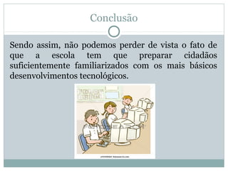 Conclusão
Sendo assim, não podemos perder de vista o fato de
que a escola tem que preparar cidadãos
suficientemente familiarizados com os mais básicos
desenvolvimentos tecnológicos.
 