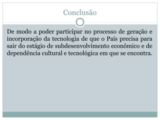 Conclusão
De modo a poder participar no processo de geração e
incorporação da tecnologia de que o País precisa para
sair do estágio de subdesenvolvimento econômico e de
dependência cultural e tecnológica em que se encontra.
 