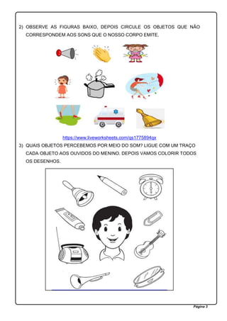 Página 3
2) OBSERVE AS FIGURAS BAIXO, DEPOIS CIRCULE OS OBJETOS QUE NÃO
CORRESPONDEM AOS SONS QUE O NOSSO CORPO EMITE.
https://www.liveworksheets.com/qs1775894qx
3) QUAIS OBJETOS PERCEBEMOS POR MEIO DO SOM? LIGUE COM UM TRAÇO
CADA OBJETO AOS OUVIDOS DO MENINO. DEPOIS VAMOS COLORIR TODOS
OS DESENHOS.
 