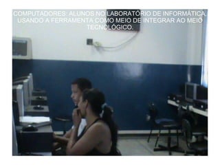 COMPUTADORES: ALUNOS NO LABORATÓRIO DE INFORMÁTICA, USANDO A FERRAMENTA COMO MEIO DE INTEGRAR AO MEIO TECNOLÓGICO. 