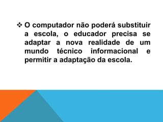  O computador não poderá substituir
a escola, o educador precisa se
adaptar a nova realidade de um
mundo técnico informacional e
permitir a adaptação da escola.
 