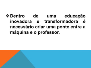 Dentro de uma educação
inovadora e transformadora é
necessário criar uma ponte entre a
máquina e o professor.
 