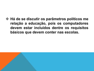  Há de se discutir os parâmetros políticos me
relação a educação, pois os computadores
devem estar incluídos dentre os requisitos
básicos que devem conter nas escolas.
 