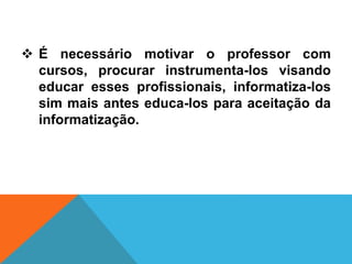  É necessário motivar o professor com
cursos, procurar instrumenta-los visando
educar esses profissionais, informatiza-los
sim mais antes educa-los para aceitação da
informatização.
 