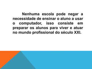Nenhuma escola pode negar a
necessidade de ensinar o aluno a usar
o computador, isso consiste em
preparar os alunos para viver e atuar
no mundo profissional do século XXI.
 