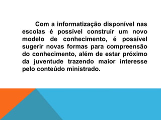 Com a informatização disponível nas
escolas é possível construir um novo
modelo de conhecimento, é possível
sugerir novas formas para compreensão
do conhecimento, além de estar próximo
da juventude trazendo maior interesse
pelo conteúdo ministrado.
 