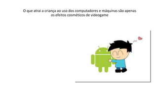 O que atrai a criança ao uso dos computadores e máquinas são apenas
os efeitos cosméticos de videogame
 