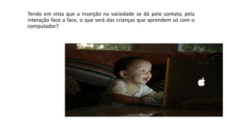 Tendo em vista que a inserção na sociedade se dá pelo contato, pela
interação face a face, o que será das crianças que aprendem só com o
computador?
 