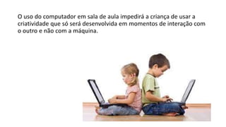 O uso do computador em sala de aula impedirá a criança de usar a
criatividade que só será desenvolvida em momentos de interação com
o outro e não com a máquina.
 