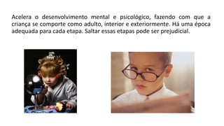 Acelera o desenvolvimento mental e psicológico, fazendo com que a
criança se comporte como adulto, interior e exteriormente. Há uma época
adequada para cada etapa. Saltar essas etapas pode ser prejudicial.
 