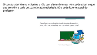 O computador é uma máquina e não tem discernimento, nem pode saber o que
que convém a cada pessoa e a cada sociedade. Não pode fazer o papel do
professor.
 