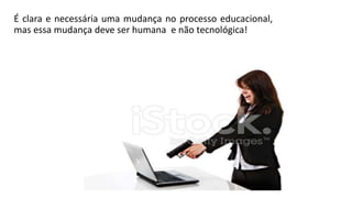 É clara e necessária uma mudança no processo educacional,
mas essa mudança deve ser humana e não tecnológica!
 