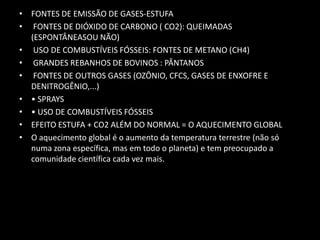 FONTES DE EMISSÃO DE GASES-ESTUFAFONTES DE DIÓXIDO DE CARBONO ( CO2): QUEIMADAS (ESPONTÂNEASOU NÃO)USO DE COMBUSTÍVEIS FÓSSEIS: FONTES DE METANO (CH4)GRANDES REBANHOS DE BOVINOS : PÂNTANOSFONTES DE OUTROS GASES (OZÔNIO, CFCS, GASES DE ENXOFRE E DENITROGÊNIO,...)• SPRAYS• USO DE COMBUSTÍVEIS FÓSSEISEFEITO ESTUFA + CO2 ALÉM DO NORMAL = O AQUECIMENTO GLOBALO aquecimento global é o aumento da temperatura terrestre (não só numa zona específica, mas em todo o planeta) e tem preocupado a comunidade científica cada vez mais.