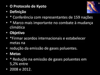 O Protocolo de KyotoDefinição* Conferência com representantes de 159 nações* Marco mais importante no combate à mudança climáticaObjetivo*Firmar acordos internacionais e estabelecer metas naredução da emissão de gases poluentes.Metas* Redução na emissão de gases poluentes em 5,2% entre2008 e 2012.