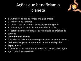 Ações que beneficiam o planeta1- Aumento no uso de fontes energias limpas2 - Proteção de florestas2 - Otimização de sistemas de energia e transporte3 - Diminuição na emissão metano além do CO24 - Estabelecimento de regras para emissão de créditos decarbonoO Crédito de Carbono* Espécie de certificado que se pode obter ao emitir menosCO2 e outros gases causadores do aquecimento global.Expectativas* Diminuição da temperatura media do planeta entre 1,5 e5,8 C até o final do século.