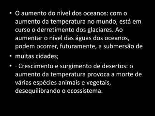 O aumento do nível dos oceanos: com o aumento da temperatura no mundo, está em curso o derretimento dos glaciares. Ao aumentar o nível das águas dos oceanos, podem ocorrer, futuramente, a submersão demuitas cidades;· Crescimento e surgimento de desertos: o aumento da temperatura provoca a morte de várias espécies animais e vegetais, desequilibrando o ecossistema.