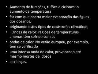 Aumento de furacões, tufões e ciclones: o aumento da temperaturafaz com que ocorra maior evaporação das águas dos oceanos,originando estes tipos de catástrofes climáticas;· Ondas de calor: regiões de temperaturas amenas têm sofrido com asondas de calor. No verão europeu, por exemplo, tem se verificadouma intensa onda de calor, provocando até mesmo mortes de idosose crianças.