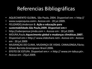 Referencias BibliográficasAQUECIMENTO GLOBAL. São Paulo, 2004. Disponível em :< http://www.suapesquisa.com>. Acesso em : 20 jul.2009.FELIZARDO,Anderson B. Ação e educação parasustentabilidade.São Paulo,2009. Disponível em:<http://saberpensar.jimdo.com >. Acesso em : 18 jul.2009.MOURA,Paulo.Aquecimento global e mudanças climáticas.2007.Disponível em:< http:// www.slideshare.net>. Acesso em : Acessoem : 20 jul.2009MUDANÇAS DO CLIMA, MUDANÇA DE VIDAS. CANALONGA,Flávio;Gilvan Barreto.Greenpeace Brasil.2006.EFEITO DE ESTUFA. Disponível em:< :< http:// www.cm-tabua.pt>.Acesso em : 25jul.2009.