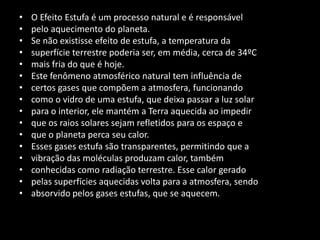 O Efeito Estufa é um processo natural e é responsávelpelo aquecimento do planeta.Se não existisse efeito de estufa, a temperatura dasuperfície terrestre poderia ser, em média, cerca de 34ºCmais fria do que é hoje.Este fenômeno atmosférico natural tem influência decertos gases que compõem a atmosfera, funcionandocomo o vidro de uma estufa, que deixa passar a luz solarpara o interior, ele mantém a Terra aquecida ao impedirque os raios solares sejam refletidos para os espaço eque o planeta perca seu calor.Esses gases estufa são transparentes, permitindo que avibração das moléculas produzam calor, tambémconhecidas como radiação terrestre. Esse calor geradopelas superfícies aquecidas volta para a atmosfera, sendoabsorvido pelos gases estufas, que se aquecem.
