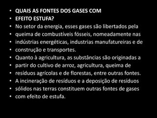 QUAIS AS FONTES DOS GASES COMEFEITO ESTUFA?No setor da energia, esses gases são libertados pelaqueima de combustíveis fósseis, nomeadamente nasindústrias energéticas, industrias manufatureiras e deconstrução e transportes.Quanto à agricultura, as substâncias são originadas apartir do cultivo de arroz, agricultura, queima deresíduos agrícolas e de florestas, entre outras fontes.A incineração de resíduos e a deposição de resíduossólidos nas terras constituem outras fontes de gasescom efeito de estufa.