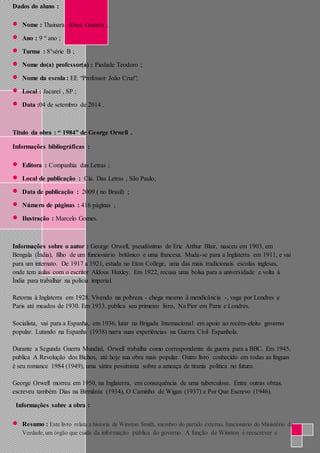 Dados do aluno : 
 Nome : Thainara Alves Gouvêa ; 
 Ano : 9 ° ano ; 
 Turma : 8°série B ; 
 Nome do(a) professor(a) : Piedade Teodoro ; 
 Nome da escola : EE “Professor João Cruz”; 
 Local : Jacareí , SP ; 
 Data :04 de setembro de 2014 . 
Título da obra : “ 1984” de George Orwell . 
Informações bibliográficas : 
 Editora : Companhia das Letras ; 
 Local de publicação : Cia. Das Letras , São Paulo; 
 Data de publicação : 2009 ( no Brasil) ; 
 Número de páginas : 416 páginas ; 
 Ilustração : Marcelo Gomes. 
Informações sobre o autor : George Orwell, pseudônimo de Eric Arthur Blair, nasceu em 1903, em 
Bengala (Índia), filho de um funcionário britânico e uma francesa. Muda-se para a Inglaterra em 1911, e vai 
para um internato. De 1917 a 1921, estuda no Eton College, uma das mais tradicionais escolas inglesas, 
onde tem aulas com o escritor Aldous Huxley. Em 1922, recusa uma bolsa para a universidade e volta à 
Índia para trabalhar na polícia imperial. 
Retorna à Inglaterra em 1928. Vivendo na pobreza - chega mesmo à mendicância -, vaga por Londres e 
Paris até meados de 1930. Em 1933, publica seu primeiro livro, Na Pior em Paris e Londres. 
Socialista, vai para a Espanha, em 1936, lutar na Brigada Internacional em apoio ao recém-eleito governo 
popular. Lutando na Espanha (1938) narra suas experiências na Guerra Civil Espanhola. 
Durante a Segunda Guerra Mundial, Orwell trabalha como correspondente de guerra para a BBC. Em 1945, 
publica A Revolução dos Bichos, até hoje sua obra mais popular. Outro livro conhecido em todas as línguas 
é seu romance 1984 (1949), uma sátira pessimista sobre a ameaça de tirania política no futuro. 
George Orwell morreu em 1950, na Inglaterra, em consequência de uma tuberculose. Entre outras obras, 
escreveu também Dias na Birmânia (1934), O Caminho de Wigan (1937) e Por Que Escrevo (1946). 
Informações sobre a obra : 
 Resumo : Este livro relata a historia de Winston Smith, membro do partido externo, funcionário do Ministério da 
Verdade, um órgão que cuida da informação pública do governo. A função de Winston é reescrever e 
 