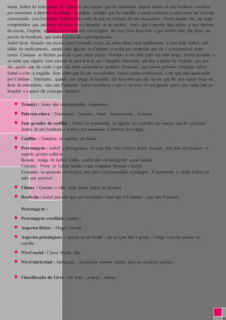 trama, Isabel foi testemunha do roubo de um veneno que foi ministrado depois dentro de um bombom e acabou 
por assassinar a diretora do colégio. A polícia, acredita que foi suicídio e passa a encarar o caso como tal. Um dia, 
conversando com Fernando, Isabel se dá conta de que na verdade foi um assassinato. Neste mesmo dia, ela toma 
comprimidos que encontra em casa, com a intenção de se suicidar. Antes que o mesmo faça efeito, a vice-diretora 
da escola, Virgínia, aparece com o inspetor encarregado do caso, para descobrir o que Isabel sabe. Ela deixa um 
pacote de bombons, que Isabel acaba não experimentando. 
Isabel havia deixado um recado para Fernando e este, ao saber disso, vem rapidamente a casa dela. Isabel, sob 
efeito do medicamento, atende uma ligação de Cristiano e acaba por confessar que ela é a responsável pelas 
cartas. Cristiano se declara para ela e jura amor eterno. Ouvindo a voz dele cada vez mais longe, Isabel desmaia, e 
só sente que alguém vem socorrê-la para levá-la até o hospital. Internada, ela fica a mercê de Virgínia, que por 
não querer que ela conte o que viu, tenta assassiná-la também. Fernando, que estava próximo consegue salvar 
Isabel e evita a tragédia. Sem saber que foi ele seu salvador, Isabel acaba confessando a ele que está apaixonada 
por Cristiano. Entretanto, quando este chega ao hospital, ela descobre que não foi ele que lhe deu aquele beijo na 
festa de aniversário, mas sim Fernando. Isabel reconhece o erro e vai atrás de seu grande amor, que ainda está no 
hospital e a quem ela consegue alcançar. 
 Tema(s) : Amor não correspondido, assassinato. 
 Palavras-chave : Narcisismo , Veneno , Amor , Jovem-poeta , Amizade . 
 Fato gerador do conflito : Isabel ser testemunha de alguém ter roubado um veneno que foi colocado 
dentro de um bombom e acabou por assassinar a diretora do colégio. 
 Conflito : Tentativa de suicídio de Isabel . 
 Personagens : Isabel: a protagonista, se acha feia, mas escreve lindas poesias , tem pais divorciados, é 
esperta ,porém solitária. 
Rosana: Amiga de Isabel, Linda, porém não era inteligente como Isabel. 
Cristiano: Primo de Isabel, bonito e que conquista Rosana e Isabel. 
Fernando: se apaixona por Isabel, mas não e correspondido a principio .É persistente e ajuda Isabel em 
tudo que possível . 
 Clímax : Quando o vilão tenta matar Isabel no hospital . 
 Desfecho : Isabel percebe que seu verdadeiro amor não é Cristiano , mas sim Fernando . 
Personagem : 
 Personagem escolhida : Isabel ; 
 Aspectos físicos : Magra e bonita ; 
 Aspectos psicológicos : Apesar de ser bonita , ela se acha feia e gorda , e briga com ela mesmo no 
espelho . 
 Nível social : Classe Média Alta . 
 Nível intelectual : Inteligente , demonstra enorme talento para ser escritora poética . 
 Classificação do Livro : De amor , policial , drama . 
 