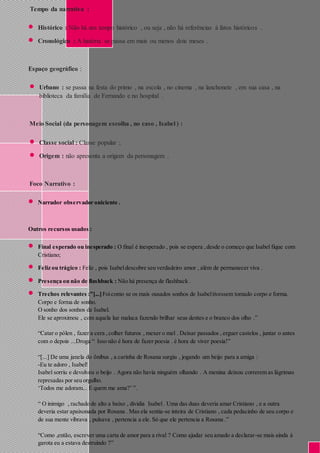 Tempo da narrativa : 
 Histórico : Não há um tempo histórico , ou seja , não há referências á fatos históricos . 
 Cronológico : A história se passa em mais ou menos dois meses . 
Espaço geográfico : 
 Urbano : se passa na festa do primo , na escola , no cinema , na lanchonete , em sua casa , na 
biblioteca da família de Fernando e no hospital . 
Meio Social (da personagem escolha , no caso , Isabel ) : 
 Classe social : Classe popular ; 
 Origem : não apresenta a origem da personagem . 
Foco Narrativo : 
 Narrador observador oniciente . 
Outros recursos usados : 
 Final esperado ou inesperado : O final é inesperado , pois se espera , desde o começo que Isabel fique com 
Cristiano; 
 Feliz ou trágico : Feliz , pois Isabel descobre seu verdadeiro amor , além de permanecer viva . 
 Presença ou não de flashback : Não há presença de flashback . 
 Trechos relevantes :”[...] Foi como se os mais ousados sonhos de Isabel tivessem tomado corpo e forma. 
Corpo e forma de sonho. 
O sonho dos sonhos de Isabel. 
Ele se aproximou , com aquela luz maluca fazendo brilhar seus dentes e o branco dos olho .” 
“Catar o pólen , fazer a cera , colher futuros , mexer o mel . Deixar passados , erguer castelos , juntar o antes 
com o depois ...Droga “ Isso não é hora de fazer poesia . é hora de viver poesia!” 
“[...] De uma janela do ônibus , a carinha de Rosana surgiu , jogando um beijo para a amiga : 
-Eu te adoro , Isabel! 
Isabel sorriu e devolveu o beijo . Agora não havia ninguém olhando . A menina deixou correrem as lágrimas 
represadas por seu orgulho. 
‘Todos me adoram... E quem me ama?’ ”. 
“ O inimigo , rachado de alto a baixo , dividia Isabel . Uma das duas deveria amar Cristiano , e a outra 
deveria estar apaixonada por Rosana . Mas ela sentia-se inteira de Cristiano , cada pedacinho de seu corpo e 
de sua mente vibrava , pulsava , pertencia a ele. Só que ele pertencia a Rosana .” 
“Como ,então, escrever uma carta de amor para a rival ? Como ajudar seu amado a declarar-se mais ainda á 
garota eu a estava destruindo ?” 
 