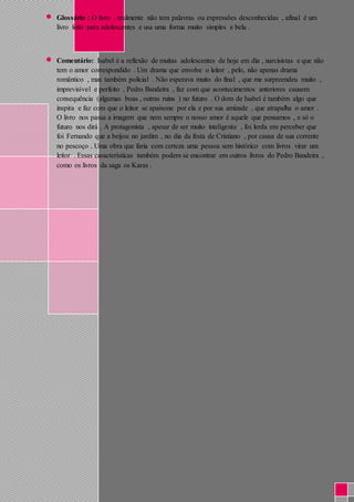  Glossário : O livro , realmente não tem palavras ou expressões desconhecidas , afinal é um 
livro feito para adolescentes e usa uma forma muito simples e bela . 
 Comentário: Isabel é a reflexão de muitas adolescentes de hoje em dia , narcisistas e que não 
tem o amor correspondido . Um drama que envolve o leitor , pelo, não apenas drama 
romântico , mas também policial . Não esperava muito do final , que me surpreendeu muito , 
imprevisível e perfeito . Pedro Bandeira , faz com que acontecimentos anteriores causem 
consequência (algumas boas , outras ruins ) no futuro . O dom de Isabel é também algo que 
inspira e faz com que o leitor se apaixone por ela e por sua amizade , que atrapalha o amor . 
O livro nos passa a imagem que nem sempre o nosso amor é aquele que pensamos , e só o 
futuro nos dirá . A protagonista , apesar de ser muito inteligente , foi lerda em perceber que 
foi Fernando que a beijou no jardim , no dia da festa de Cristiano , por causa de sua corrente 
no pescoço . Uma obra que faria com certeza uma pessoa sem histórico com livros virar um 
leitor . Essas características também podem se encontrar em outros livros do Pedro Bandeira , 
como os livros da saga os Karas . 
 
